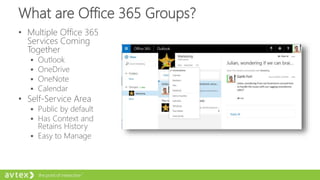 What are Office 365 Groups?
• Multiple Office 365
Services Coming
Together
 Outlook
 OneDrive
 OneNote
 Calendar
• Self-Service Area
 Public by default
 Has Context and
Retains History
 Easy to Manage
 