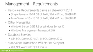 Management - Requirements
• Hardware Requirements Same as SharePoint 2013
 Single Server – 16-24 GB of RAM, X64, 4 Procs, 80 GB HD
 Farm Server – 12 – 16 GB of RAM, X64, 4 Procs, 80 GB HD
• Other Necessities
 Windows Server 2012 R2 or Windows Server 10
 Windows Management Framework 3.0
• Database Servers
 X64 SQL Server 2014 SP1 or SQL Server 201X
• Standalone Installation Will Not Be Support
 Will Not Work with SQL Express
 