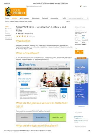 20/05/2013 SharePoint 2013 - Introduction, Features, and Roles - CodeProject
www.codeproject.com/Articles/527628/SharePoint-2013-Introduction-Features-and-Roles 1/6
9,880,516 members (38,221 online) Sign in
home quick answers discussions features community help Search for articles, questions, tips
Articles » Enterprise Systems » SharePoint Server » General
Article
Browse Code
Stats
Revisions
Alternatives
Comments &
Discussions (6)
About Article
An introduction to
SharePoint, features, and
roles involved.
Type Article
Licence CPOL
First Posted 14 Jan 2013
Views 8,741
Bookmarked 6 times
Dev
Top News
Math Primers for
Programmers
Get the Insider News free each
morning.
Related Videos
Next
SharePoint 2013 - Introduction, Features, and
Roles
By Jean Paul V.A, 14 Jan 2013
Introduction
Welcome to the world of SharePoint 2013. SharePoint 2013 Production version is released & Live
implementations are going on. In this article I would like to re-iterate the features of SharePoint as a whole
& advantages of going with it.
What is SharePoint?
In short, SharePoint is a browser-based collaboration, content management, and extensible platform from
Microsoft. The latest release of the product is SharePoint 2013.
What are the previous versions of SharePoint
2013?
The previous two versions are MOSS 2007 and SharePoint 2010.
What are the features of SharePoint?
4.50 (2 votes)
articles
 