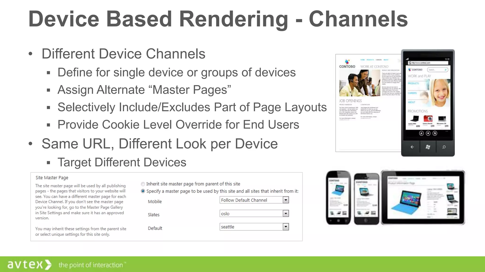 Device Based Rendering - Channels
• Different Device Channels
 Define for single device or groups of devices
 Assign Alternate “Master Pages”

 Selectively Include/Excludes Part of Page Layouts
 Provide Cookie Level Override for End Users

• Same URL, Different Look per Device
 Target Different Devices

 