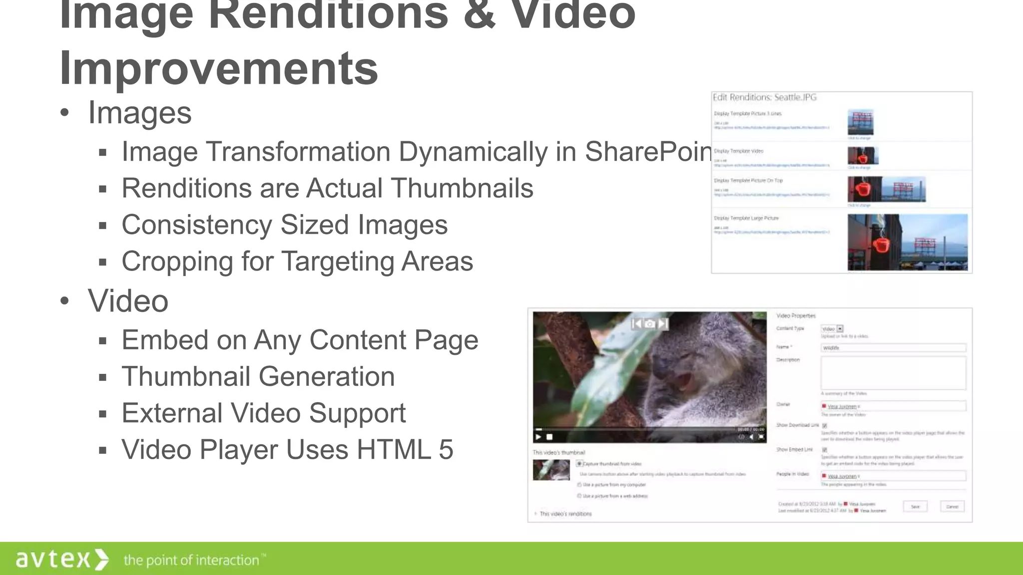 Image Renditions & Video
Improvements
• Images
 Image Transformation Dynamically in SharePoint
 Renditions are Actual Thumbnails
 Consistency Sized Images
 Cropping for Targeting Areas

• Video
 Embed on Any Content Page
 Thumbnail Generation
 External Video Support
 Video Player Uses HTML 5

 