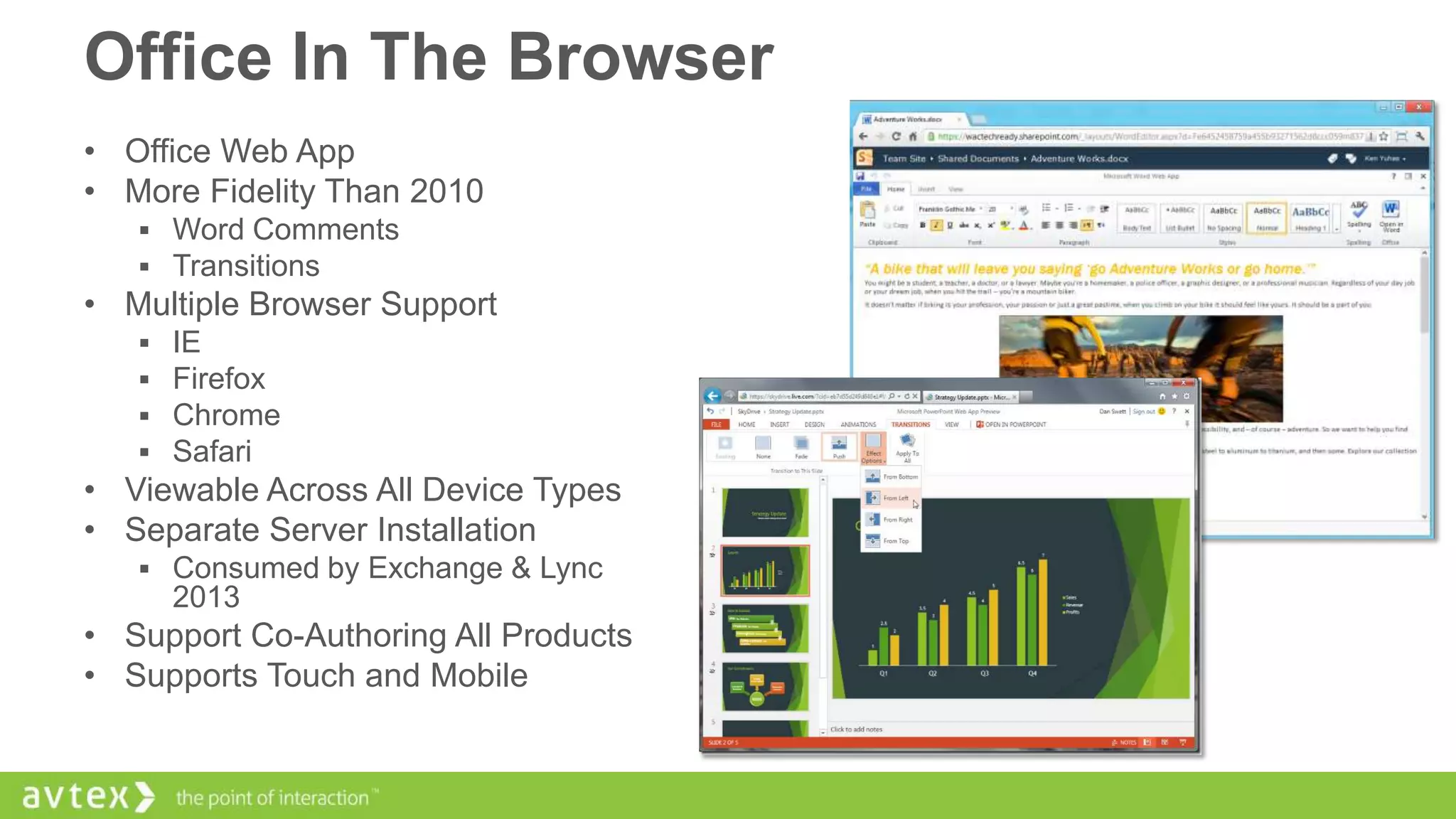 Office In The Browser
• Office Web App
• More Fidelity Than 2010
 Word Comments
 Transitions

• Multiple Browser Support





IE
Firefox
Chrome
Safari

• Viewable Across All Device Types
• Separate Server Installation
 Consumed by Exchange & Lync

2013

• Support Co-Authoring All Products
• Supports Touch and Mobile

 