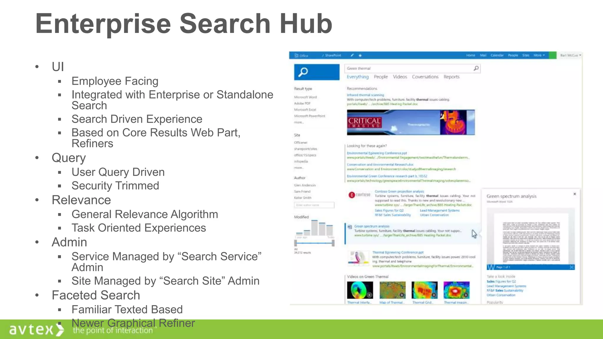 Enterprise Search Hub
• UI



Employee Facing
Integrated with Enterprise or Standalone
Search
 Search Driven Experience
 Based on Core Results Web Part,
Refiners

• Query



User Query Driven
Security Trimmed

• Relevance



General Relevance Algorithm
Task Oriented Experiences

• Admin
Service Managed by “Search Service”
Admin
 Site Managed by “Search Site” Admin


• Faceted Search



Familiar Texted Based
Newer Graphical Refiner

 