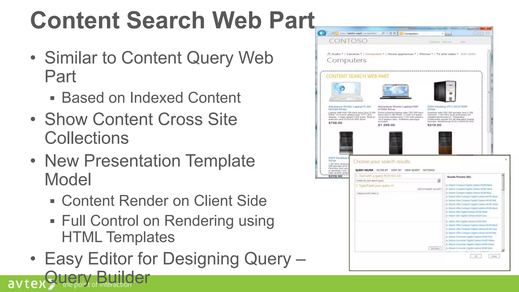 Content Search Web Part
• Similar to Content Query Web
Part
 Based on Indexed Content

• Show Content Cross Site
Collections
• New Presentation Template
Model
 Content Render on Client Side
 Full Control on Rendering using

HTML Templates

• Easy Editor for Designing Query –
Query Builder

 