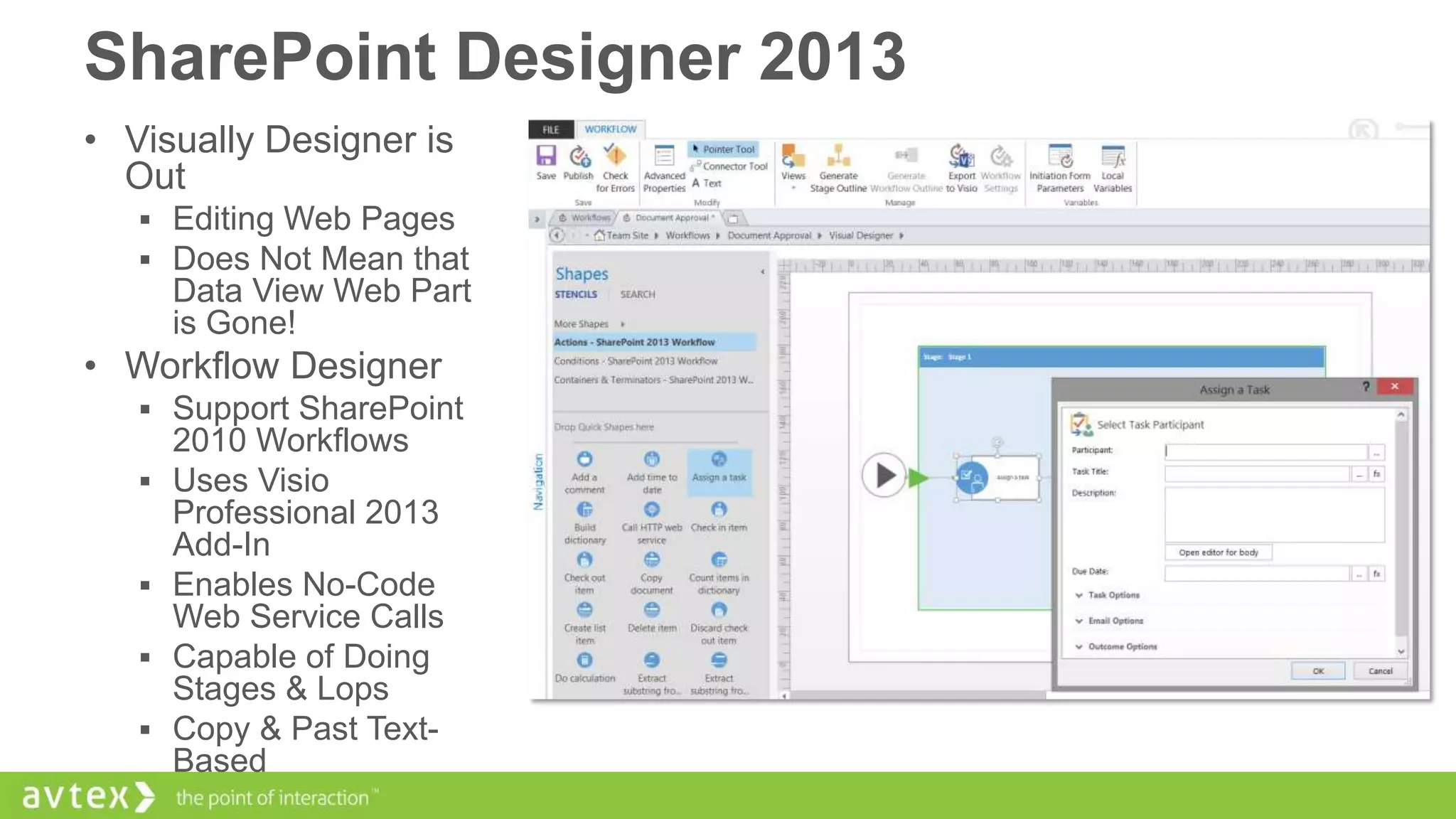 SharePoint Designer 2013
• Visually Designer is
Out
 Editing Web Pages
 Does Not Mean that

Data View Web Part
is Gone!

• Workflow Designer
 Support SharePoint






2010 Workflows
Uses Visio
Professional 2013
Add-In
Enables No-Code
Web Service Calls
Capable of Doing
Stages & Lops
Copy & Past TextBased

 