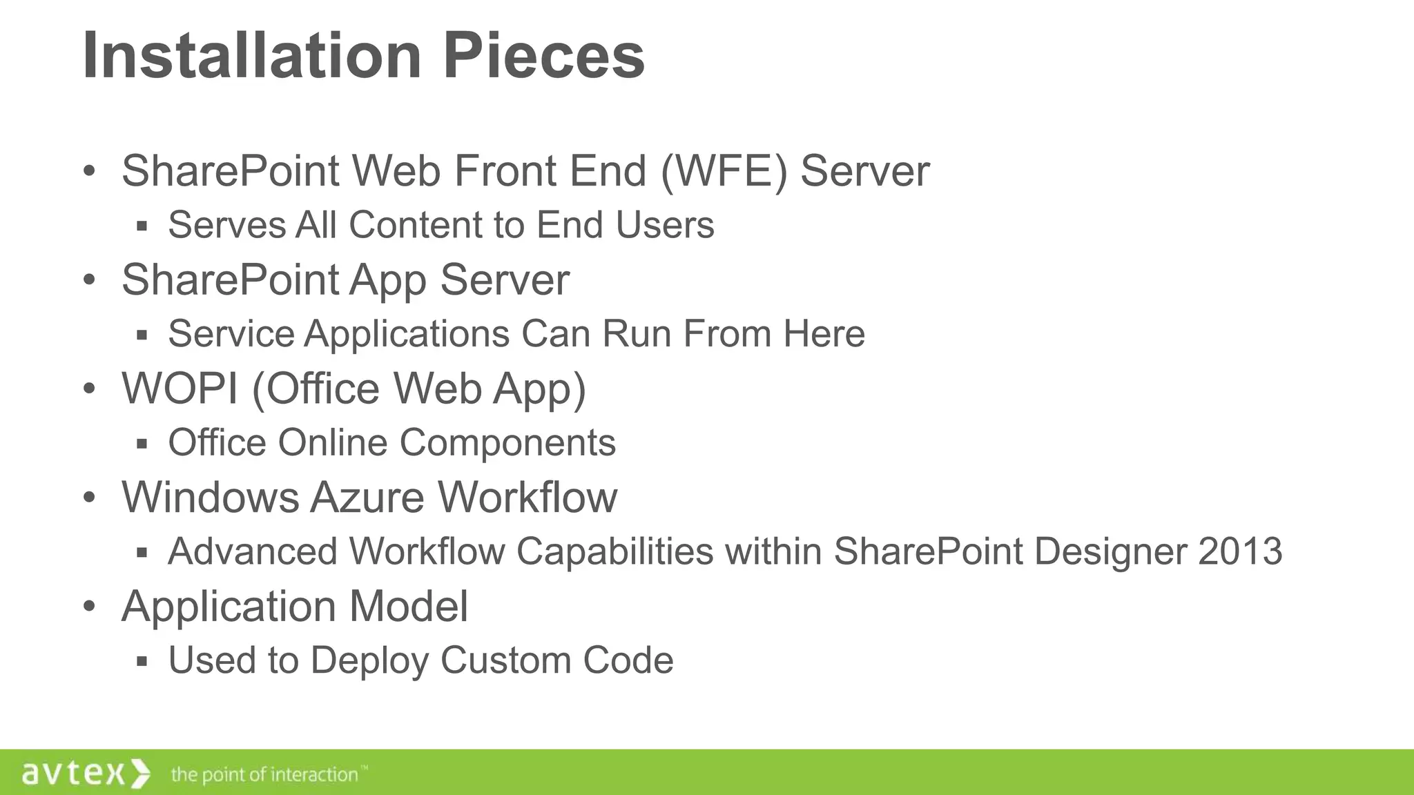 Installation Pieces
• SharePoint Web Front End (WFE) Server
 Serves All Content to End Users

• SharePoint App Server
 Service Applications Can Run From Here

• WOPI (Office Web App)
 Office Online Components

• Windows Azure Workflow
 Advanced Workflow Capabilities within SharePoint Designer 2013

• Application Model
 Used to Deploy Custom Code

 