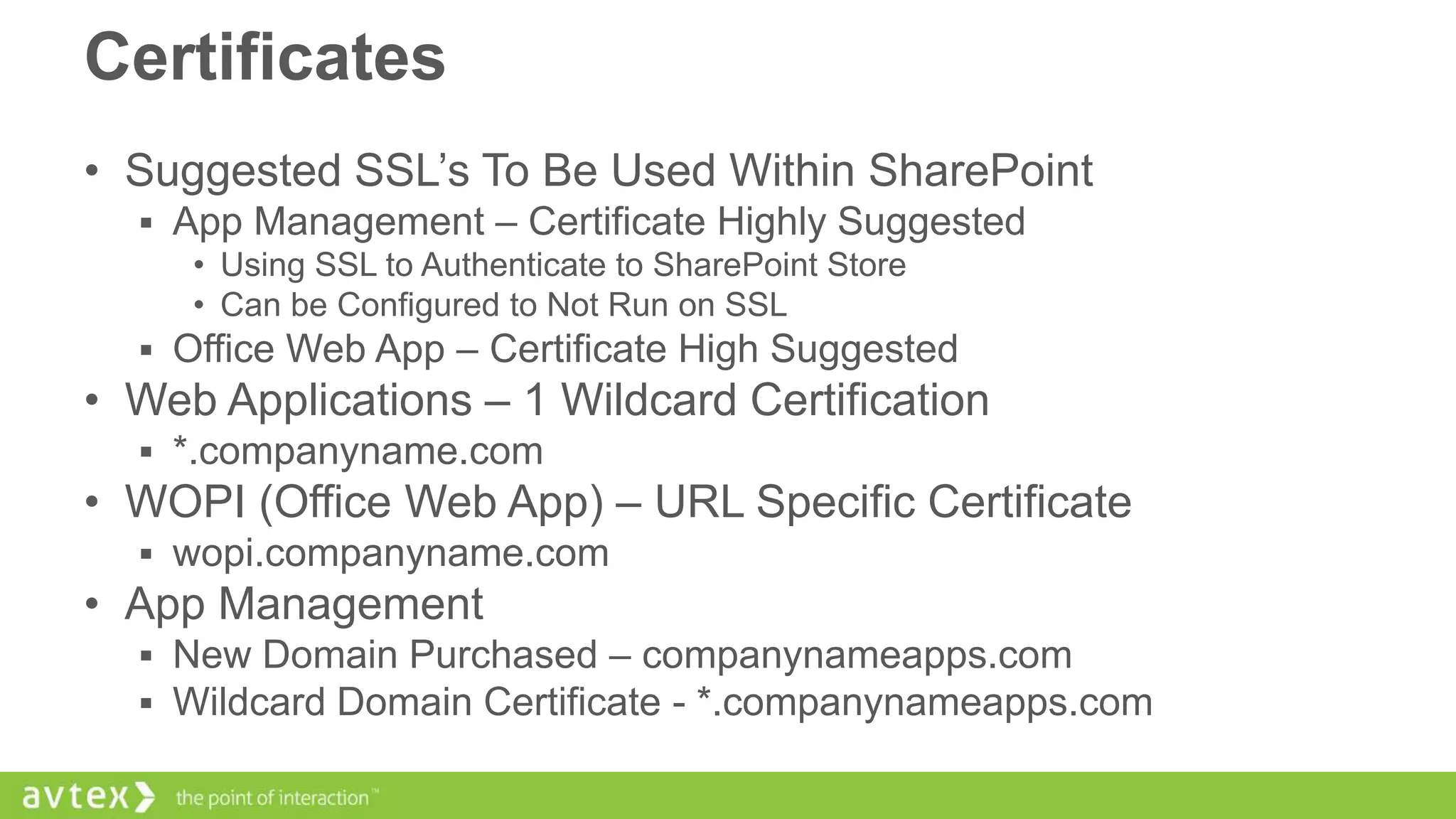 Certificates
• Suggested SSL’s To Be Used Within SharePoint
 App Management – Certificate Highly Suggested
• Using SSL to Authenticate to SharePoint Store
• Can be Configured to Not Run on SSL
 Office Web App – Certificate High Suggested

• Web Applications – 1 Wildcard Certification
 *.companyname.com

• WOPI (Office Web App) – URL Specific Certificate
 wopi.companyname.com

• App Management
 New Domain Purchased – companynameapps.com
 Wildcard Domain Certificate - *.companynameapps.com

 
