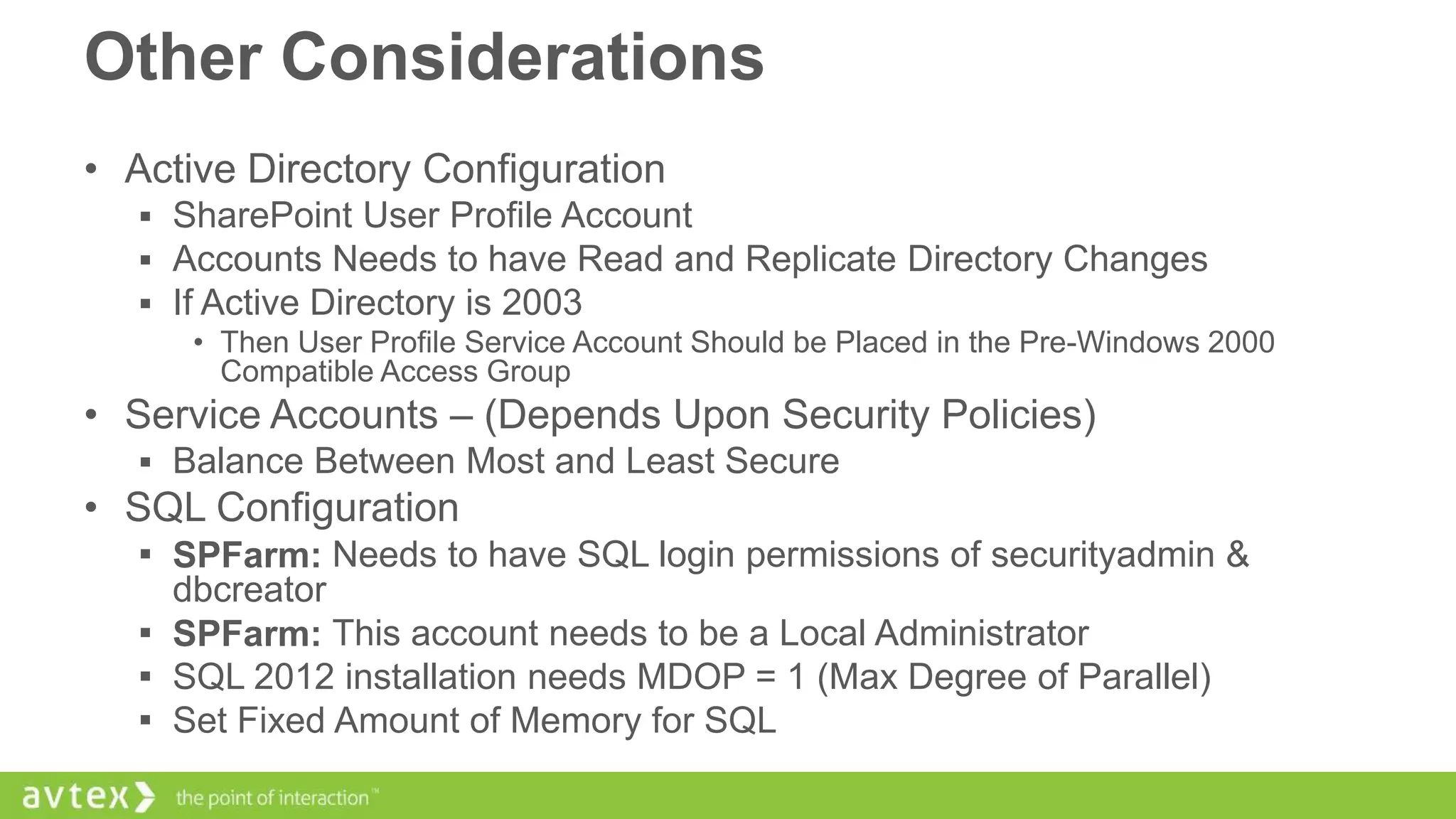 Other Considerations
• Active Directory Configuration
 SharePoint User Profile Account
 Accounts Needs to have Read and Replicate Directory Changes
 If Active Directory is 2003
• Then User Profile Service Account Should be Placed in the Pre-Windows 2000
Compatible Access Group

• Service Accounts – (Depends Upon Security Policies)
 Balance Between Most and Least Secure

• SQL Configuration
 SPFarm: Needs to have SQL login permissions of securityadmin &

dbcreator
 SPFarm: This account needs to be a Local Administrator
 SQL 2012 installation needs MDOP = 1 (Max Degree of Parallel)
 Set Fixed Amount of Memory for SQL

 