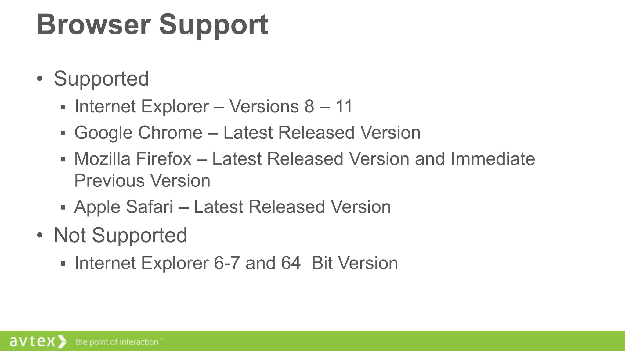 Browser Support
• Supported
 Internet Explorer – Versions 8 – 11
 Google Chrome – Latest Released Version
 Mozilla Firefox – Latest Released Version and Immediate

Previous Version
 Apple Safari – Latest Released Version

• Not Supported
 Internet Explorer 6-7 and 64 Bit Version

 