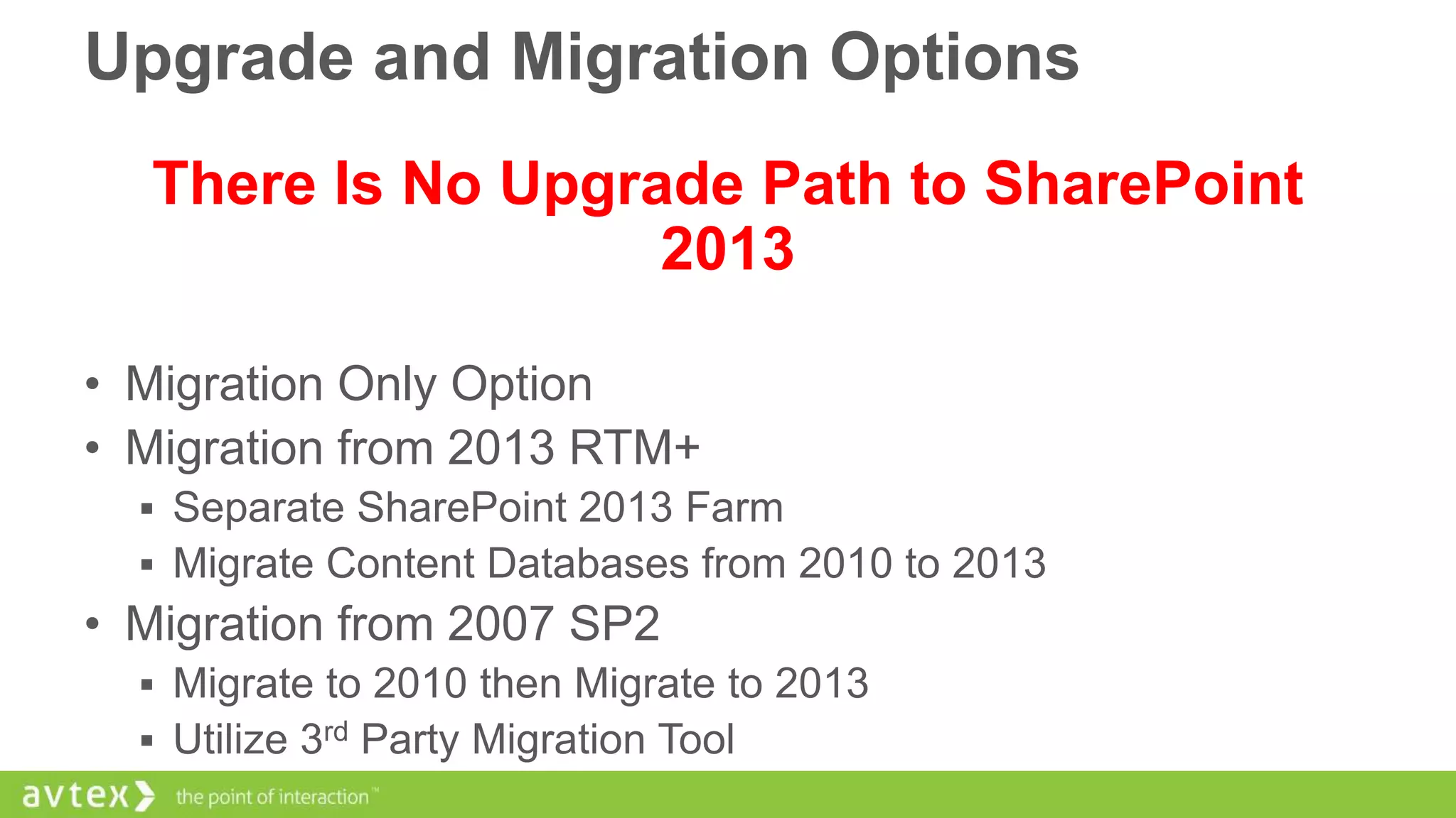 Upgrade and Migration Options
There Is No Upgrade Path to SharePoint
2013
• Migration Only Option
• Migration from 2013 RTM+
 Separate SharePoint 2013 Farm

 Migrate Content Databases from 2010 to 2013

• Migration from 2007 SP2
 Migrate to 2010 then Migrate to 2013
 Utilize 3rd Party Migration Tool

 