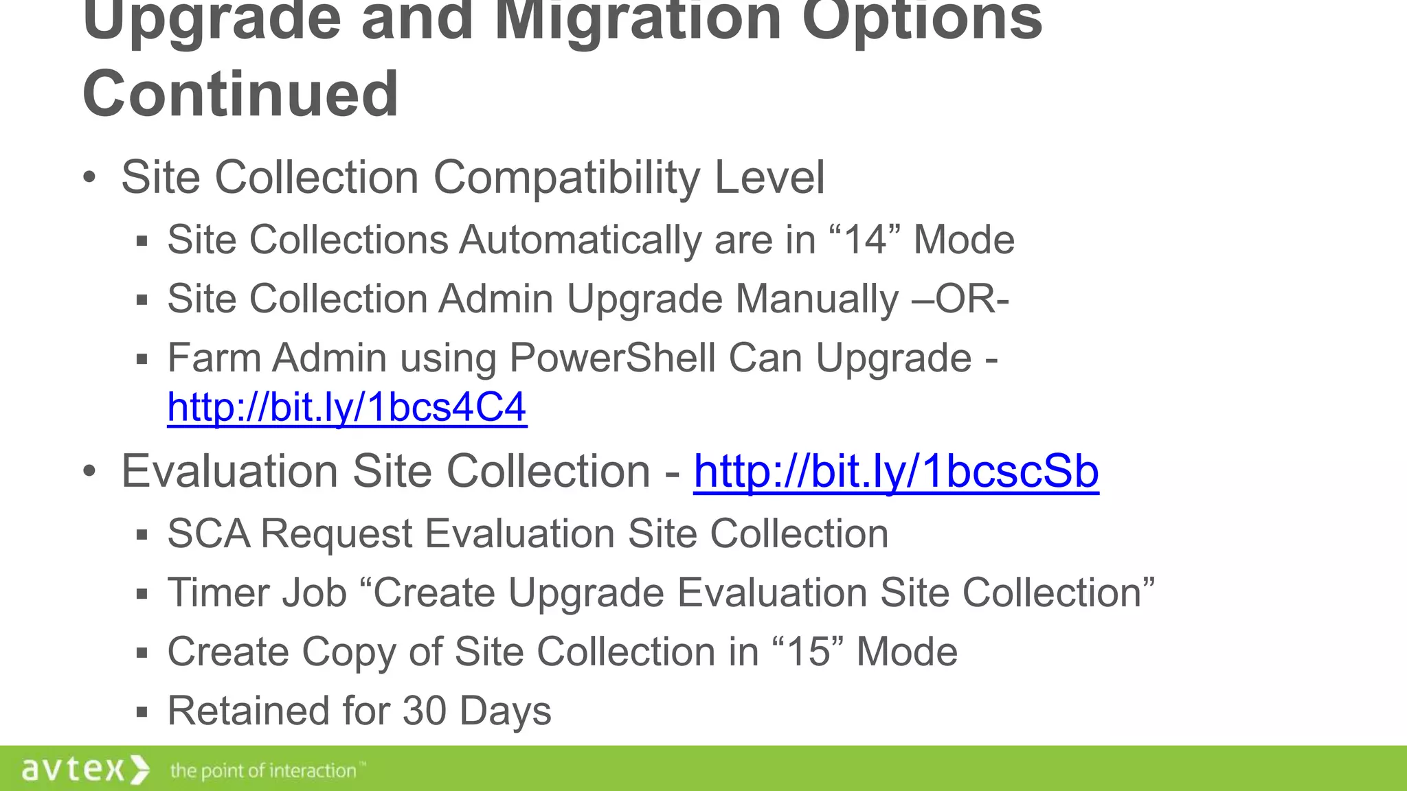 Upgrade and Migration Options
Continued
• Site Collection Compatibility Level
 Site Collections Automatically are in “14” Mode
 Site Collection Admin Upgrade Manually –OR Farm Admin using PowerShell Can Upgrade -

http://bit.ly/1bcs4C4

• Evaluation Site Collection - http://bit.ly/1bcscSb
 SCA Request Evaluation Site Collection
 Timer Job “Create Upgrade Evaluation Site Collection”
 Create Copy of Site Collection in “15” Mode
 Retained for 30 Days

 