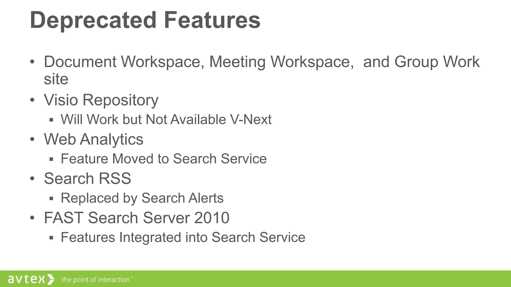 Deprecated Features
• Document Workspace, Meeting Workspace, and Group Work
site
• Visio Repository
 Will Work but Not Available V-Next

• Web Analytics
 Feature Moved to Search Service

• Search RSS
 Replaced by Search Alerts

• FAST Search Server 2010
 Features Integrated into Search Service

 