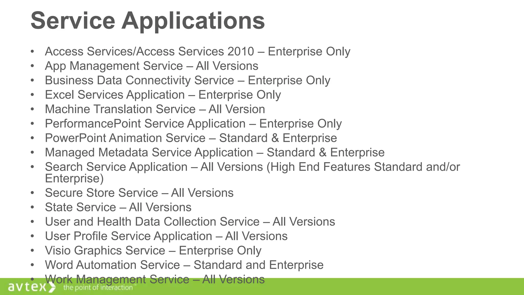 Service Applications
•
•
•
•
•
•
•
•
•
•
•
•
•
•
•
•

Access Services/Access Services 2010 – Enterprise Only
App Management Service – All Versions
Business Data Connectivity Service – Enterprise Only
Excel Services Application – Enterprise Only
Machine Translation Service – All Version
PerformancePoint Service Application – Enterprise Only
PowerPoint Animation Service – Standard & Enterprise
Managed Metadata Service Application – Standard & Enterprise
Search Service Application – All Versions (High End Features Standard and/or
Enterprise)
Secure Store Service – All Versions
State Service – All Versions
User and Health Data Collection Service – All Versions
User Profile Service Application – All Versions
Visio Graphics Service – Enterprise Only
Word Automation Service – Standard and Enterprise
Work Management Service – All Versions

 