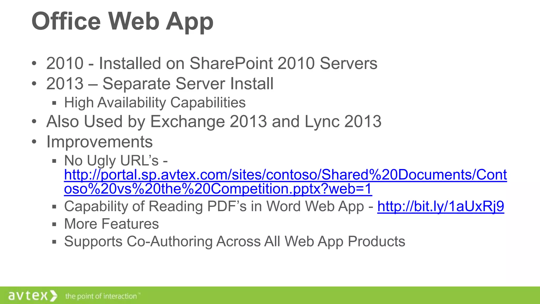 Office Web App
• 2010 - Installed on SharePoint 2010 Servers
• 2013 – Separate Server Install
 High Availability Capabilities

• Also Used by Exchange 2013 and Lync 2013
• Improvements
 No Ugly URL’s -

http://portal.sp.avtex.com/sites/contoso/Shared%20Documents/Cont
oso%20vs%20the%20Competition.pptx?web=1
 Capability of Reading PDF’s in Word Web App - http://bit.ly/1aUxRj9
 More Features
 Supports Co-Authoring Across All Web App Products

 