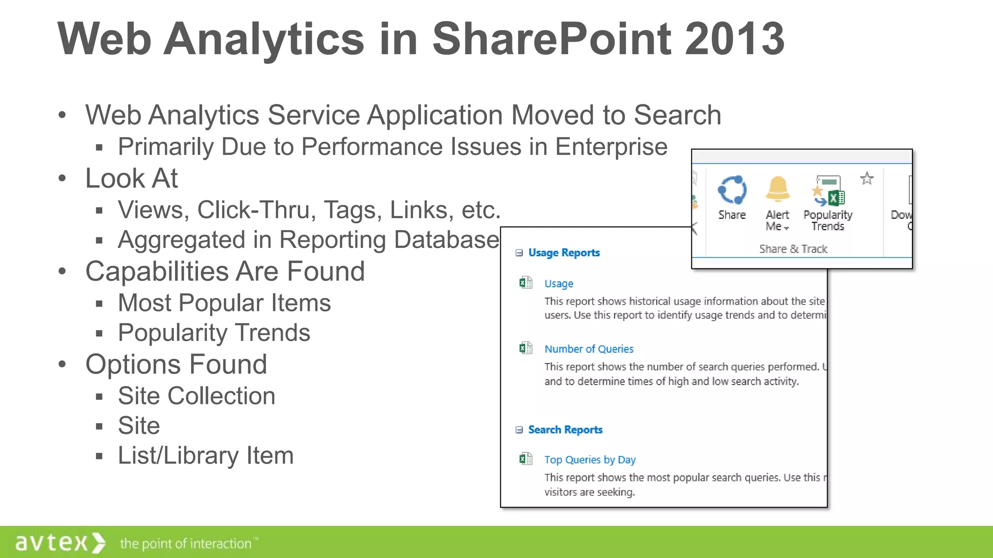 Web Analytics in SharePoint 2013
• Web Analytics Service Application Moved to Search
 Primarily Due to Performance Issues in Enterprise

• Look At
 Views, Click-Thru, Tags, Links, etc.
 Aggregated in Reporting Database

• Capabilities Are Found
 Most Popular Items
 Popularity Trends

• Options Found
 Site Collection
 Site
 List/Library Item

 
