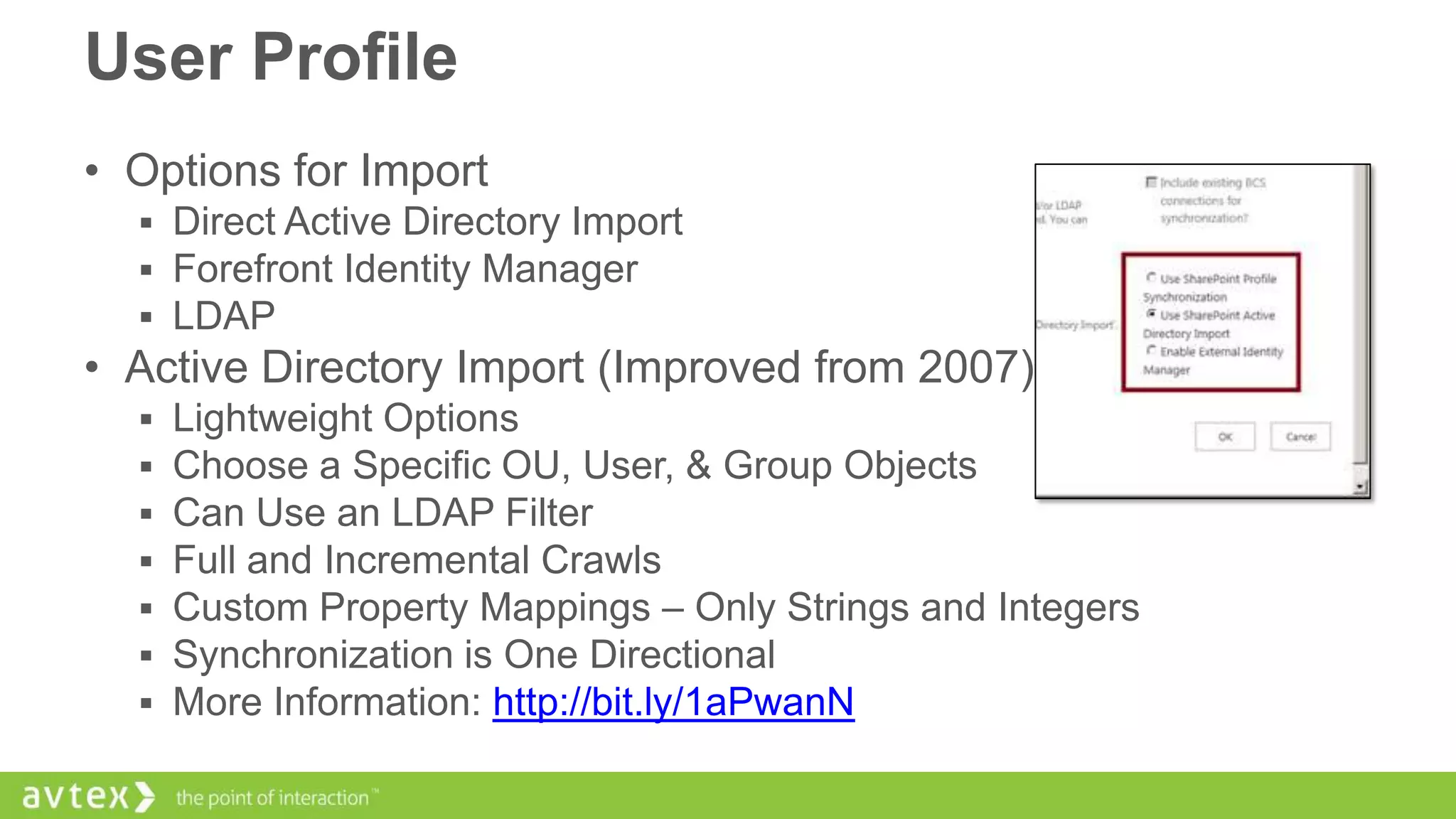 User Profile
• Options for Import
 Direct Active Directory Import
 Forefront Identity Manager
 LDAP

• Active Directory Import (Improved from 2007)








Lightweight Options
Choose a Specific OU, User, & Group Objects
Can Use an LDAP Filter
Full and Incremental Crawls
Custom Property Mappings – Only Strings and Integers
Synchronization is One Directional
More Information: http://bit.ly/1aPwanN

 