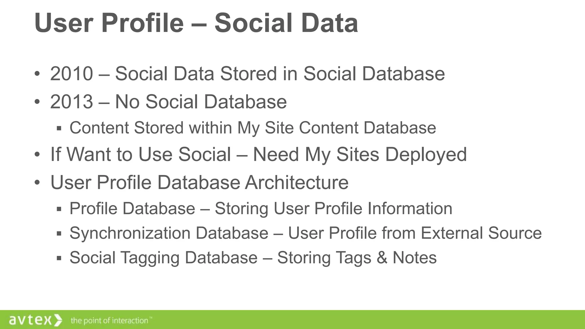 User Profile – Social Data
• 2010 – Social Data Stored in Social Database
• 2013 – No Social Database
 Content Stored within My Site Content Database

• If Want to Use Social – Need My Sites Deployed
• User Profile Database Architecture
 Profile Database – Storing User Profile Information

 Synchronization Database – User Profile from External Source
 Social Tagging Database – Storing Tags & Notes

 