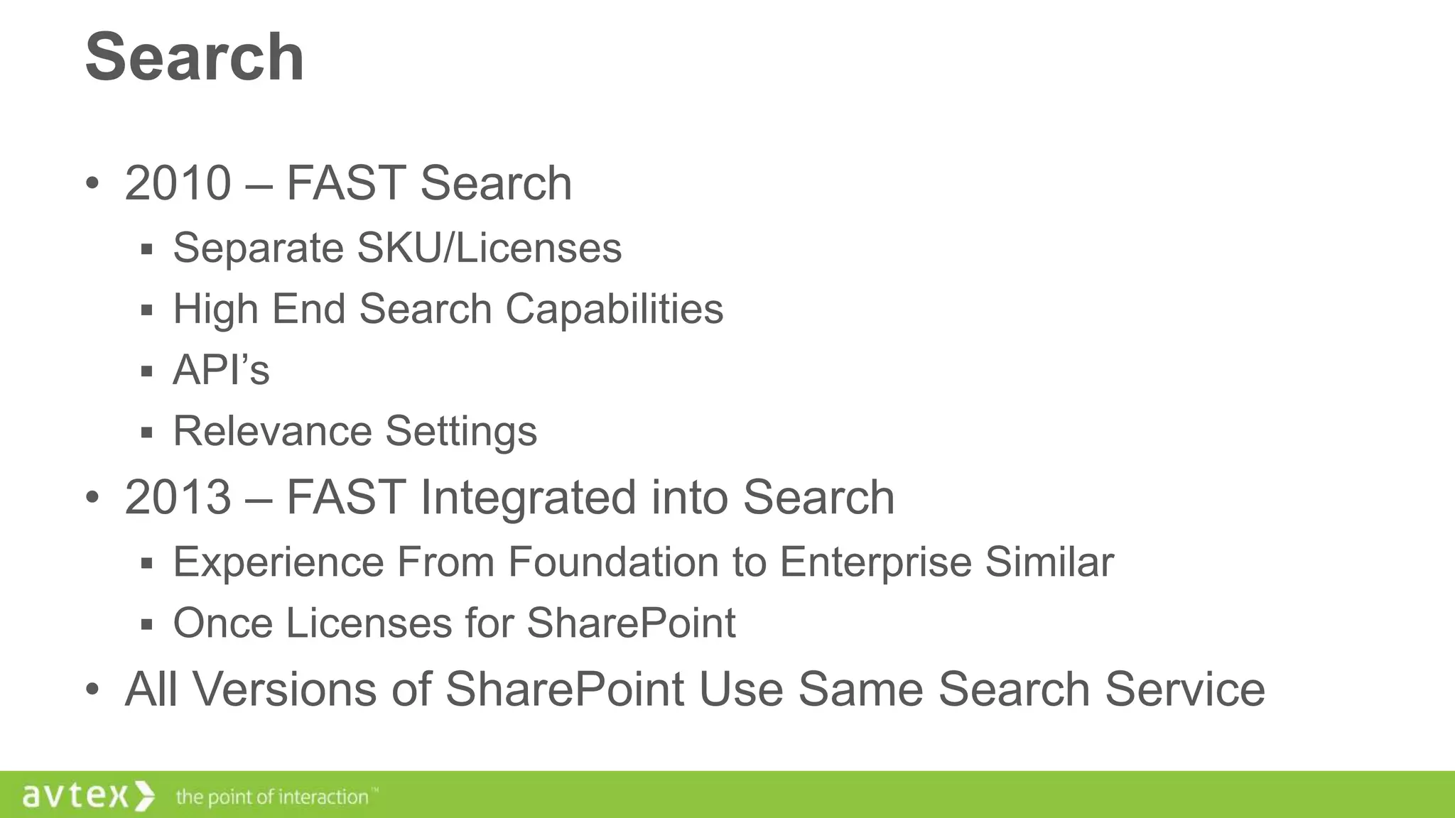 Search
• 2010 – FAST Search
 Separate SKU/Licenses
 High End Search Capabilities
 API’s
 Relevance Settings

• 2013 – FAST Integrated into Search
 Experience From Foundation to Enterprise Similar
 Once Licenses for SharePoint

• All Versions of SharePoint Use Same Search Service

 
