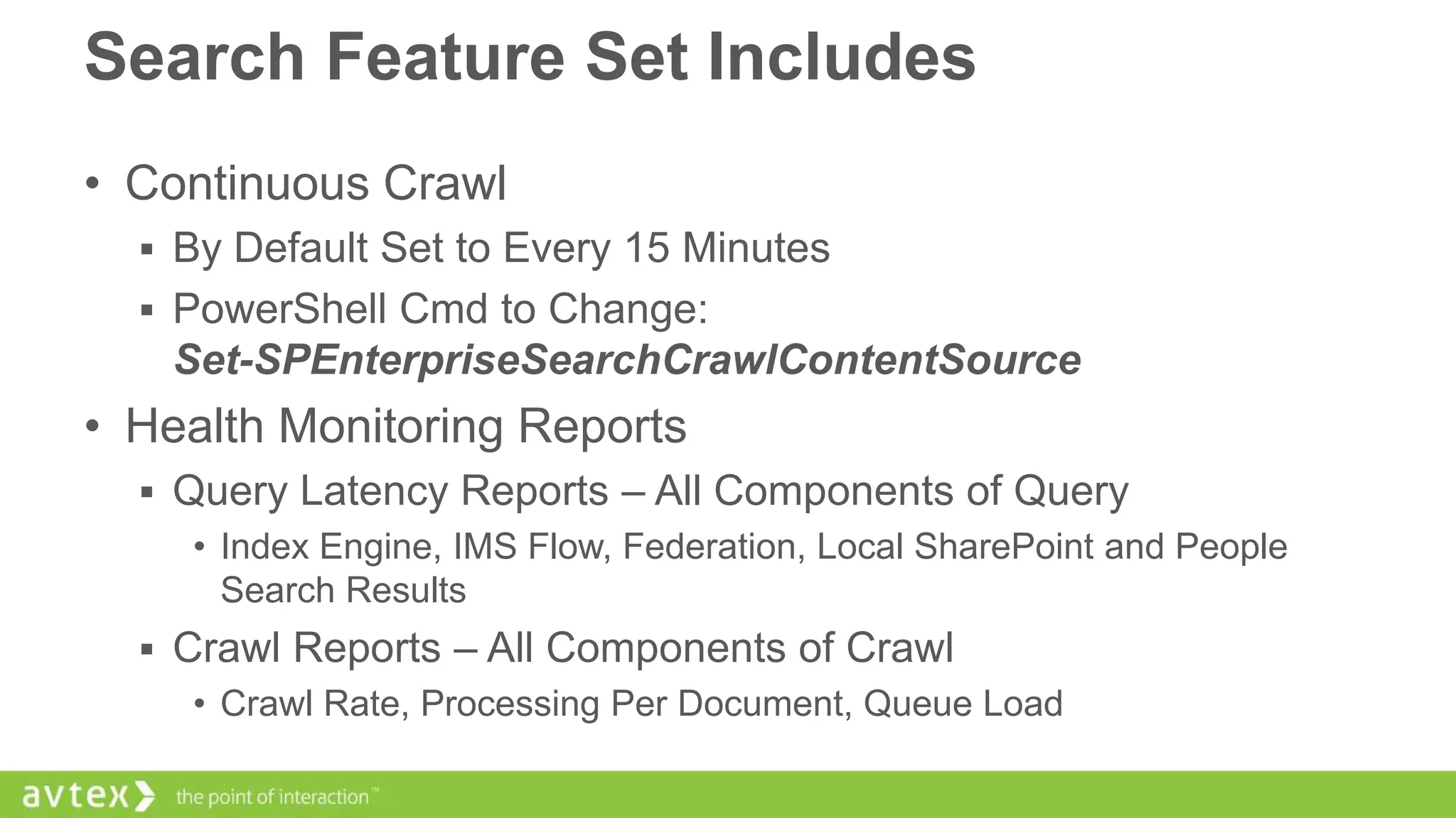 Search Feature Set Includes
• Continuous Crawl
 By Default Set to Every 15 Minutes
 PowerShell Cmd to Change:

Set-SPEnterpriseSearchCrawlContentSource

• Health Monitoring Reports
 Query Latency Reports – All Components of Query
• Index Engine, IMS Flow, Federation, Local SharePoint and People
Search Results
 Crawl Reports – All Components of Crawl
• Crawl Rate, Processing Per Document, Queue Load

 