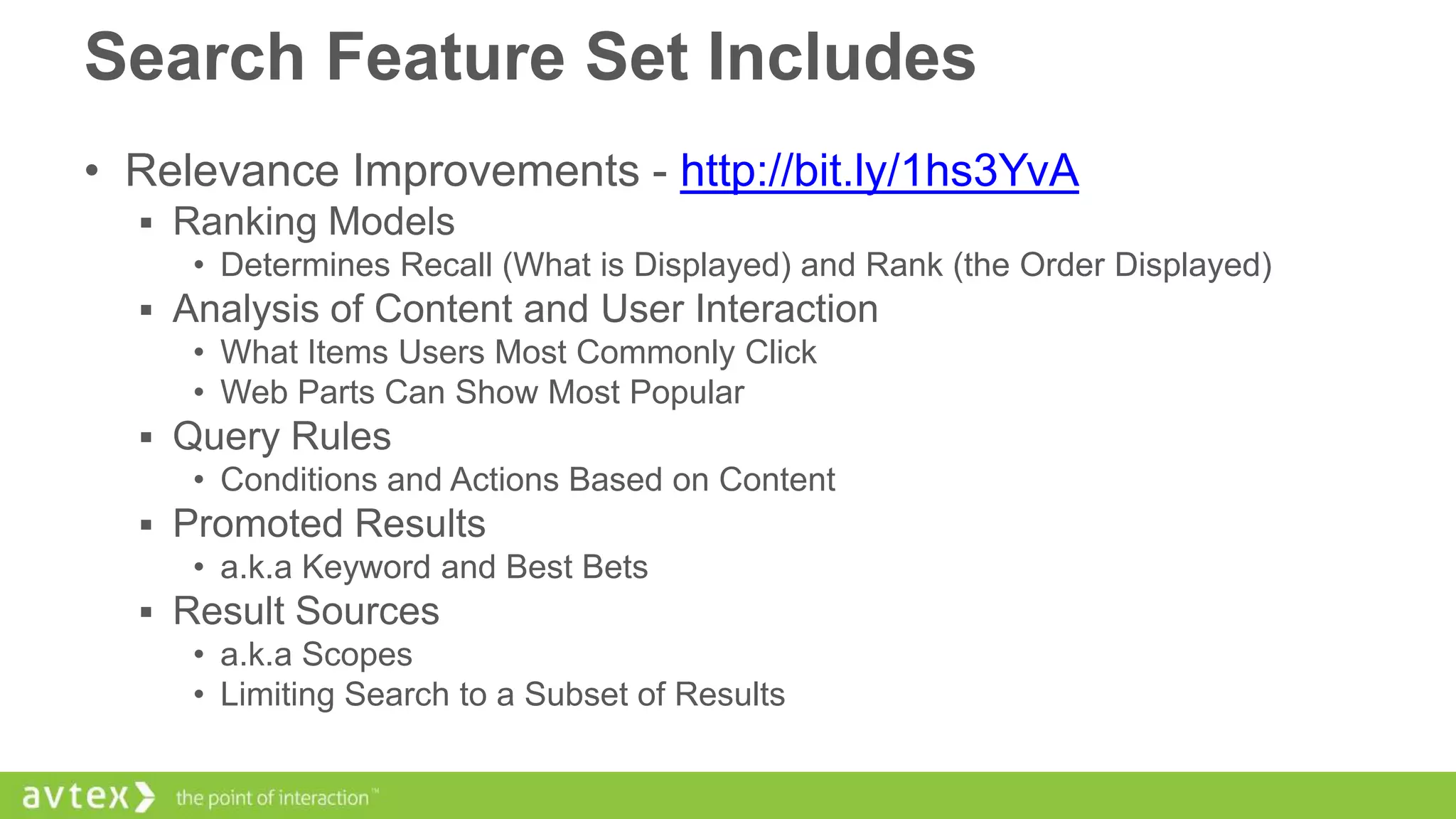 Search Feature Set Includes
• Relevance Improvements - http://bit.ly/1hs3YvA
 Ranking Models
• Determines Recall (What is Displayed) and Rank (the Order Displayed)
 Analysis of Content and User Interaction
• What Items Users Most Commonly Click
• Web Parts Can Show Most Popular
 Query Rules
• Conditions and Actions Based on Content
 Promoted Results
• a.k.a Keyword and Best Bets
 Result Sources
• a.k.a Scopes
• Limiting Search to a Subset of Results

 