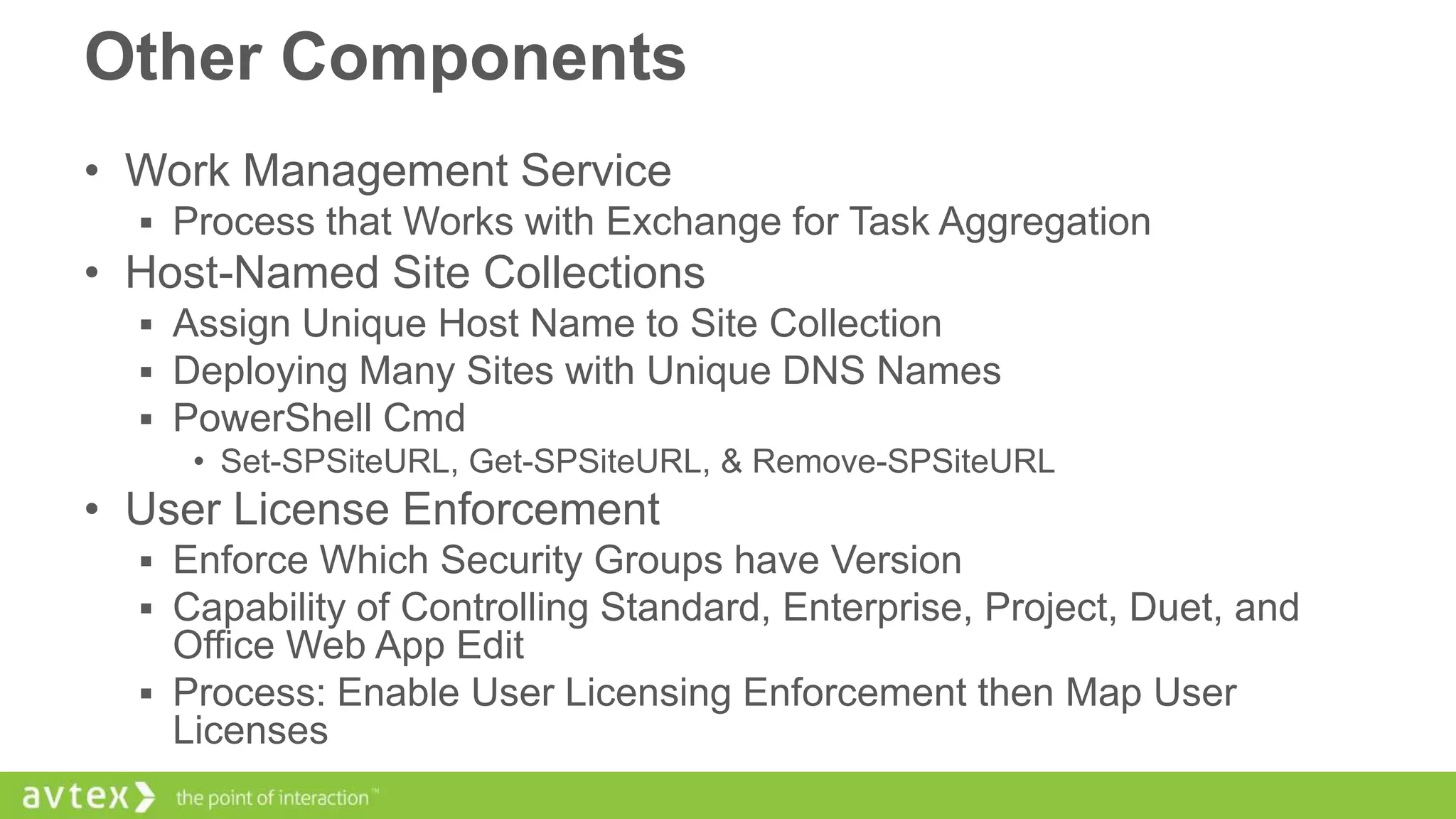 Other Components
• Work Management Service
 Process that Works with Exchange for Task Aggregation

• Host-Named Site Collections
 Assign Unique Host Name to Site Collection
 Deploying Many Sites with Unique DNS Names
 PowerShell Cmd
• Set-SPSiteURL, Get-SPSiteURL, & Remove-SPSiteURL

• User License Enforcement
 Enforce Which Security Groups have Version
 Capability of Controlling Standard, Enterprise, Project, Duet, and

Office Web App Edit
 Process: Enable User Licensing Enforcement then Map User
Licenses

 