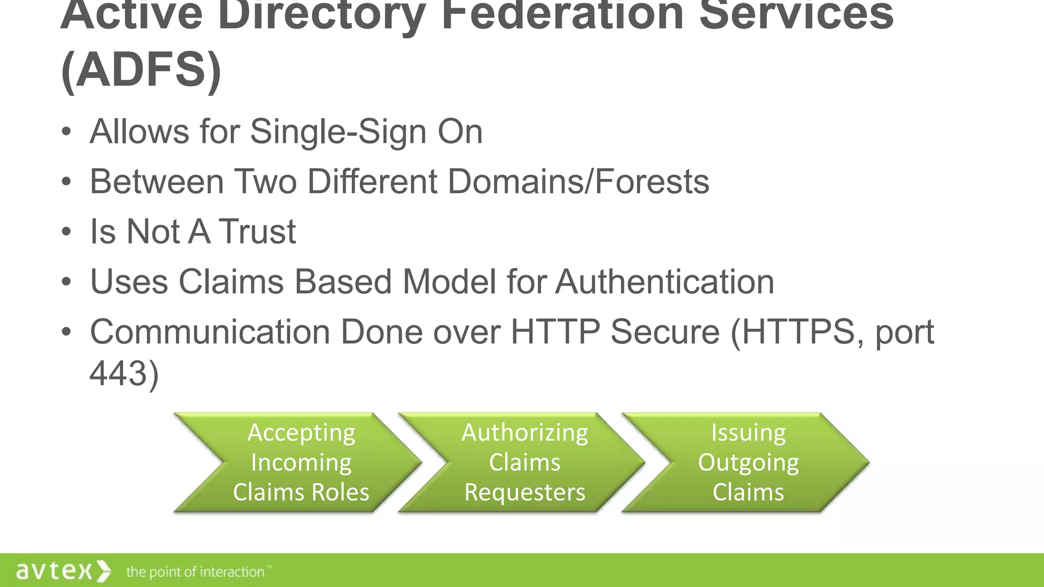Active Directory Federation Services
(ADFS)
•
•
•
•
•

Allows for Single-Sign On
Between Two Different Domains/Forests
Is Not A Trust
Uses Claims Based Model for Authentication
Communication Done over HTTP Secure (HTTPS, port
443)
Accepting
Incoming
Claims Roles

Authorizing
Claims
Requesters

Issuing
Outgoing
Claims

 