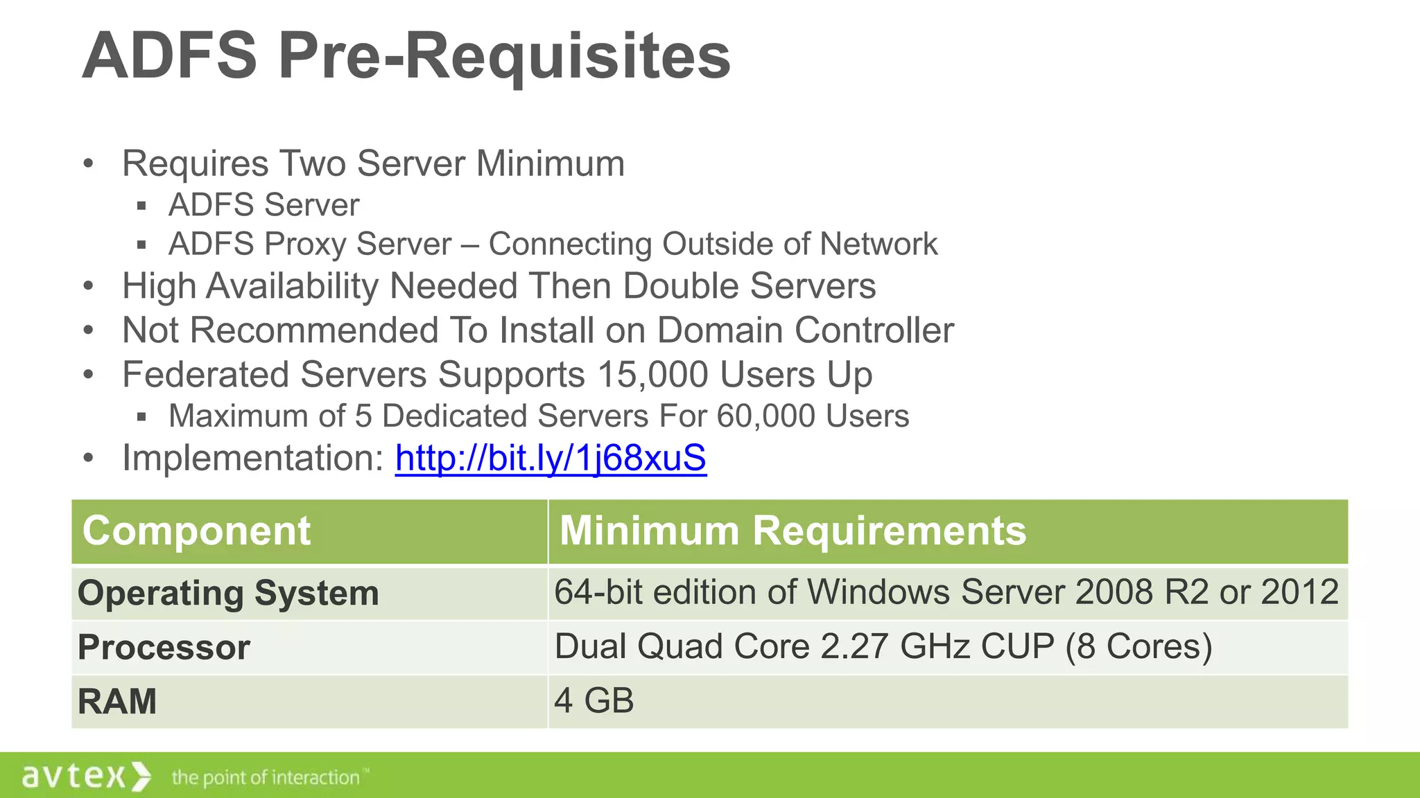 ADFS Pre-Requisites
• Requires Two Server Minimum
 ADFS Server
 ADFS Proxy Server – Connecting Outside of Network

• High Availability Needed Then Double Servers
• Not Recommended To Install on Domain Controller
• Federated Servers Supports 15,000 Users Up
 Maximum of 5 Dedicated Servers For 60,000 Users

• Implementation: http://bit.ly/1j68xuS

Component

Minimum Requirements

Operating System

64-bit edition of Windows Server 2008 R2 or 2012

Processor

Dual Quad Core 2.27 GHz CUP (8 Cores)

RAM

4 GB

 