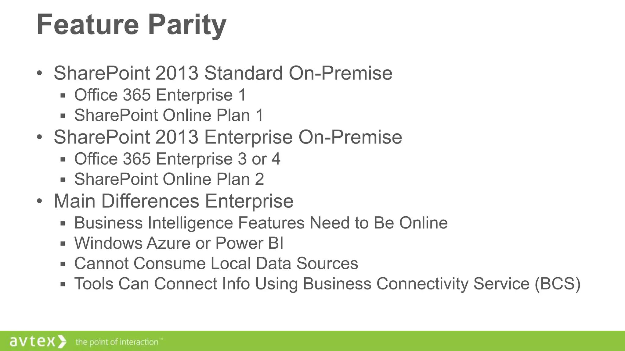Feature Parity
• SharePoint 2013 Standard On-Premise
 Office 365 Enterprise 1
 SharePoint Online Plan 1

• SharePoint 2013 Enterprise On-Premise
 Office 365 Enterprise 3 or 4
 SharePoint Online Plan 2

• Main Differences Enterprise





Business Intelligence Features Need to Be Online
Windows Azure or Power BI
Cannot Consume Local Data Sources
Tools Can Connect Info Using Business Connectivity Service (BCS)

 