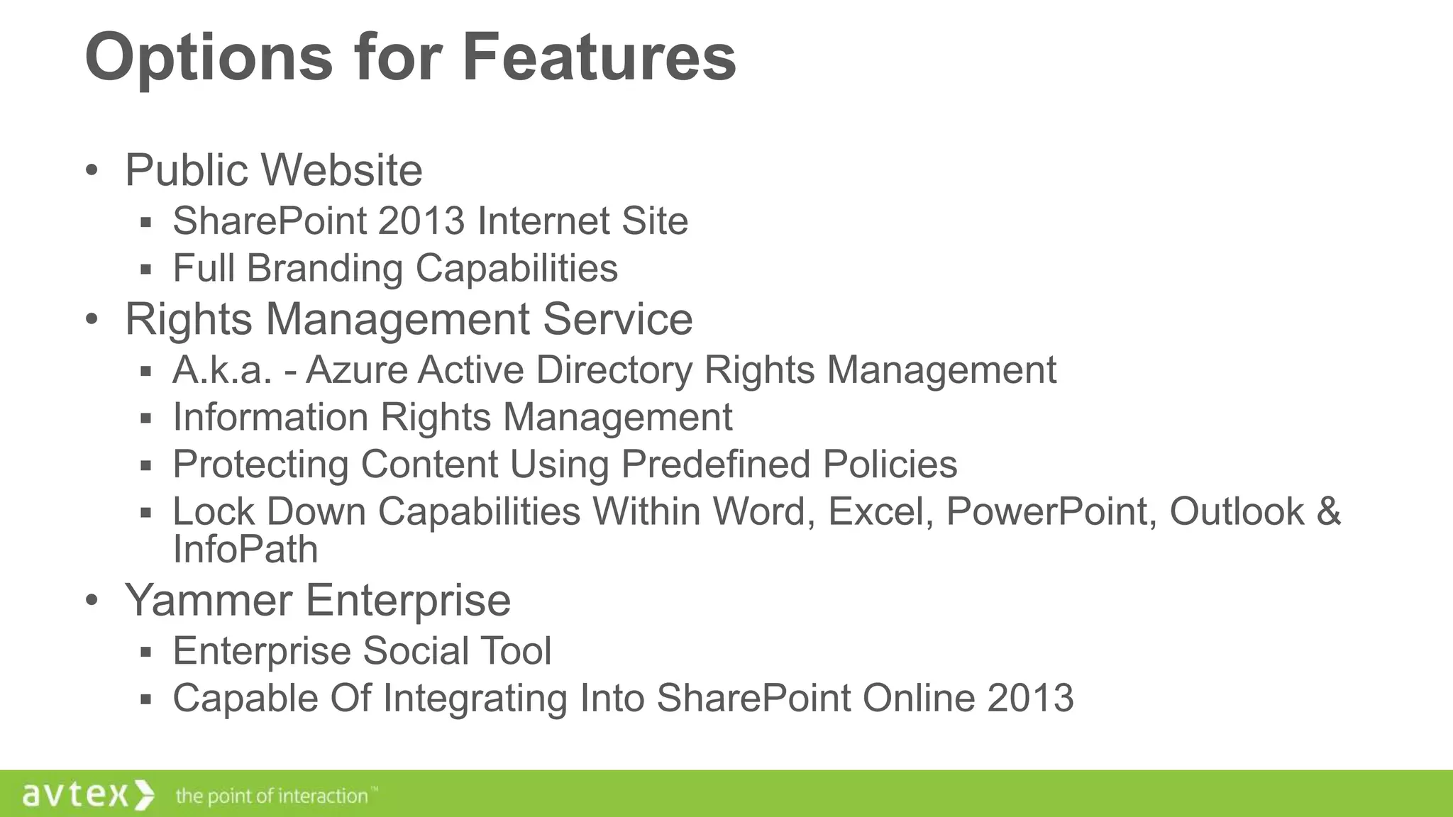 Options for Features
• Public Website
 SharePoint 2013 Internet Site
 Full Branding Capabilities

• Rights Management Service





A.k.a. - Azure Active Directory Rights Management
Information Rights Management
Protecting Content Using Predefined Policies
Lock Down Capabilities Within Word, Excel, PowerPoint, Outlook &
InfoPath

• Yammer Enterprise
 Enterprise Social Tool
 Capable Of Integrating Into SharePoint Online 2013

 