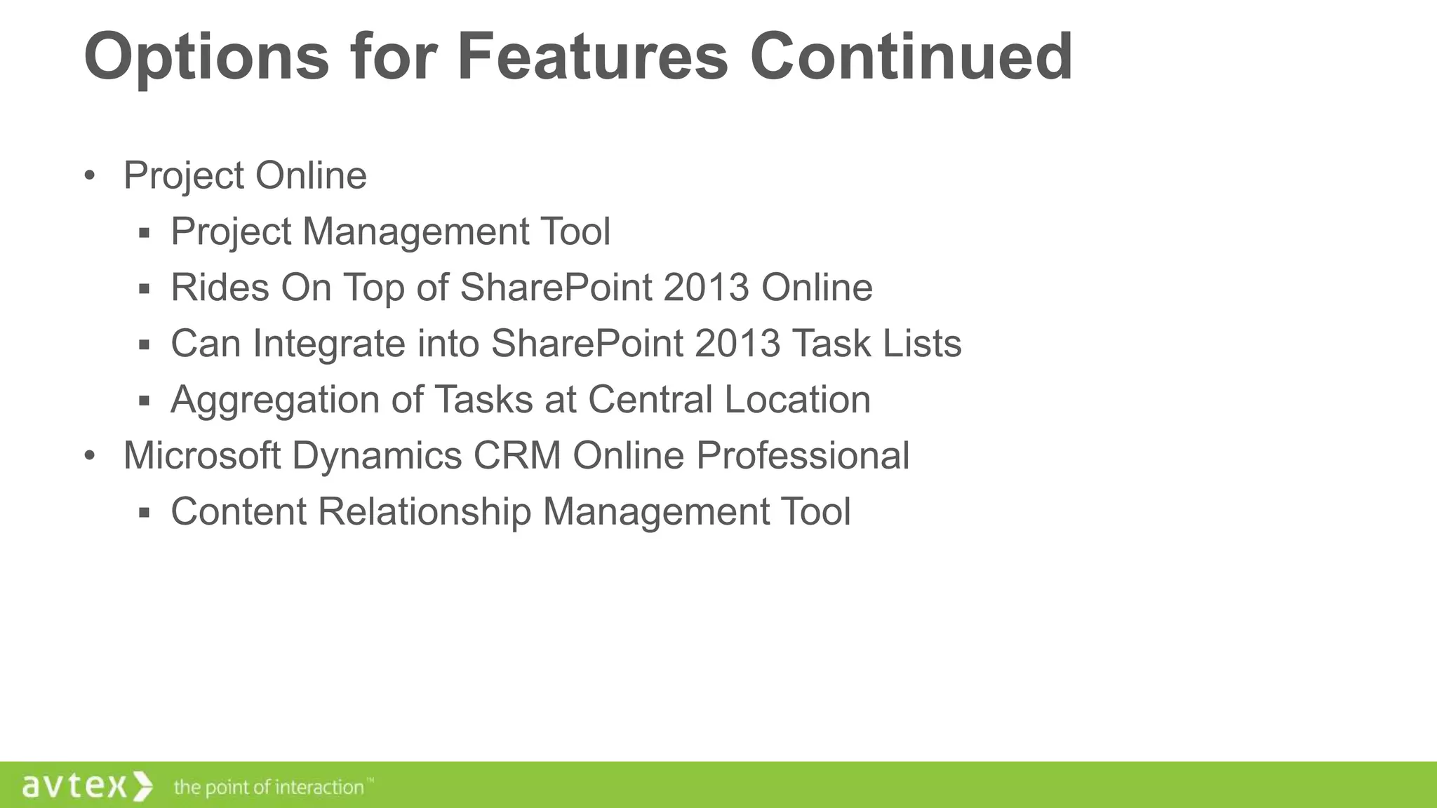 Options for Features Continued
• Project Online
 Project Management Tool
 Rides On Top of SharePoint 2013 Online
 Can Integrate into SharePoint 2013 Task Lists
 Aggregation of Tasks at Central Location
• Microsoft Dynamics CRM Online Professional
 Content Relationship Management Tool

 