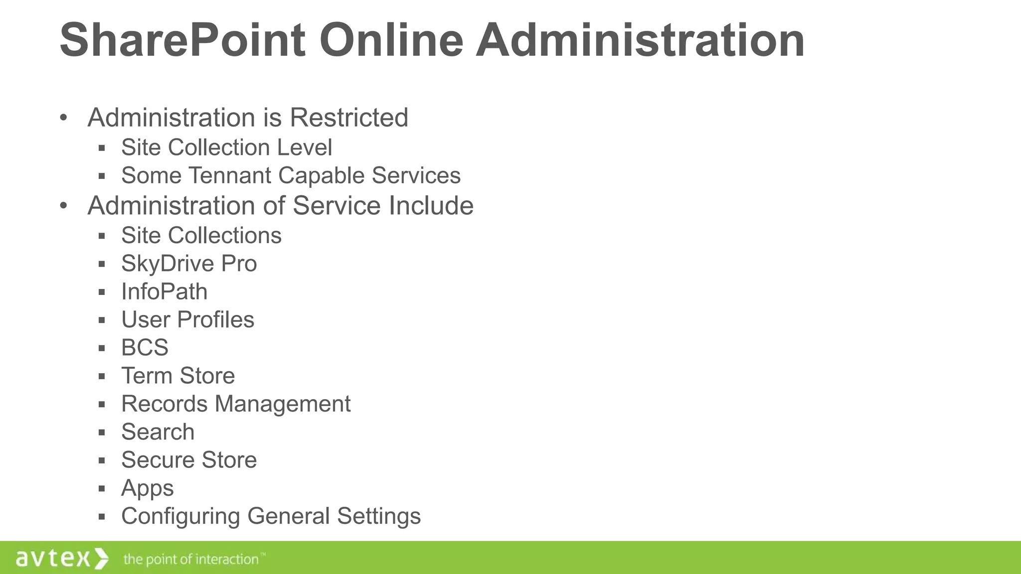 SharePoint Online Administration
• Administration is Restricted
 Site Collection Level
 Some Tennant Capable Services

• Administration of Service Include












Site Collections
SkyDrive Pro
InfoPath
User Profiles
BCS
Term Store
Records Management
Search
Secure Store
Apps
Configuring General Settings

 