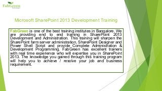 Microsoft SharePoint 2013 Development Training 
FabGreen is one of the best training institutes in Bangalore. We 
are providing end to end training in SharePoint 2013 
Development and Administration. This training will sharpen the 
SharePoint farm server administration, SharePoint Designer and 
Power Shell Script and provide Complete Administration & 
Development Programming. FabGreen has excellent trainers 
with real time experience who will expertise you in SharePoint 
2013. The knowledge you gained through this training program 
will help you to achieve / resolve your job and business 
requirement. 
 