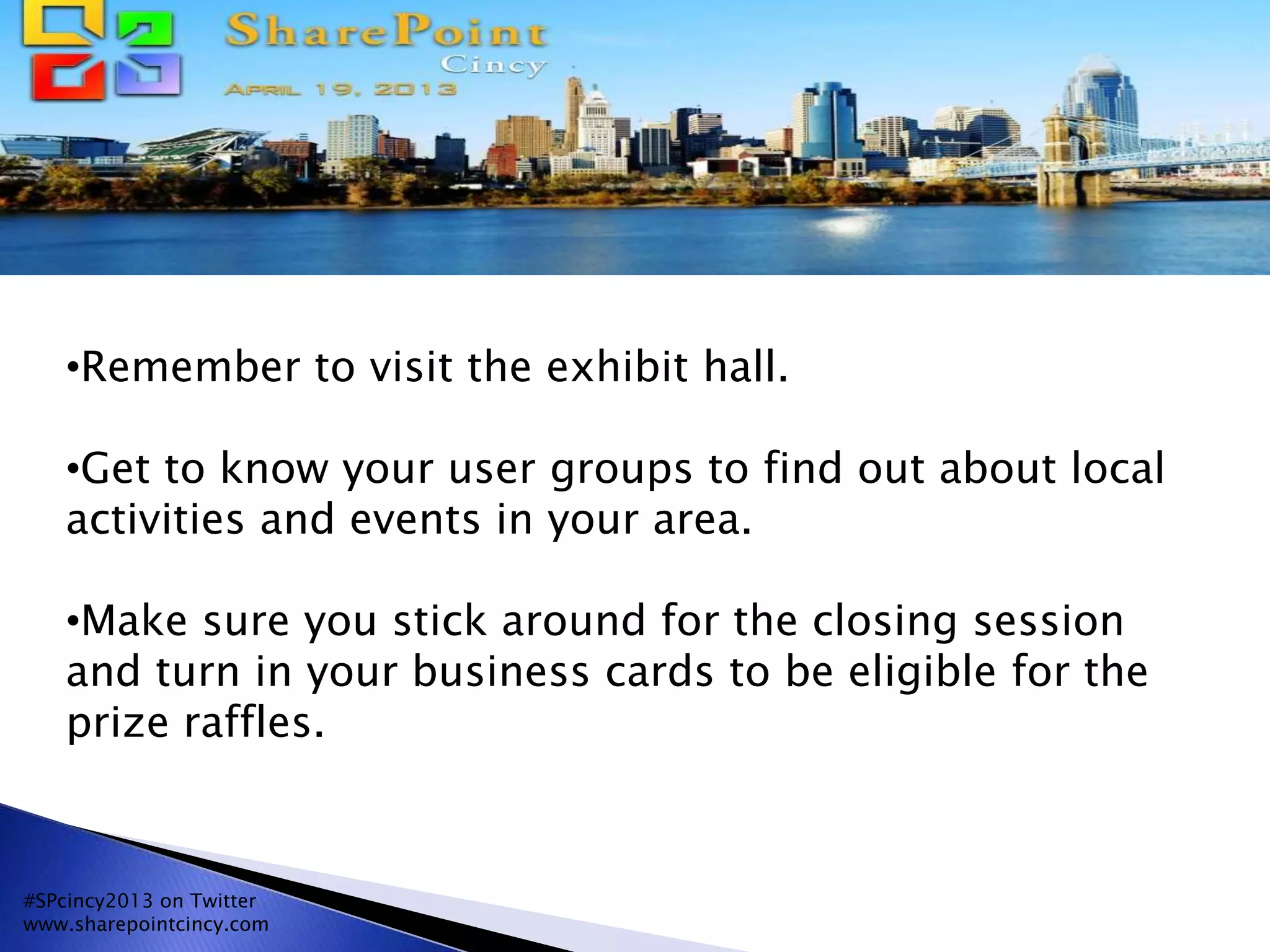 •Remember to visit the exhibit hall.
•Get to know your user groups to find out about local
activities and events in your area.
•Make sure you stick around for the closing session
and turn in your business cards to be eligible for the
prize raffles.
#SPcincy2013 on Twitter
www.sharepointcincy.com
 