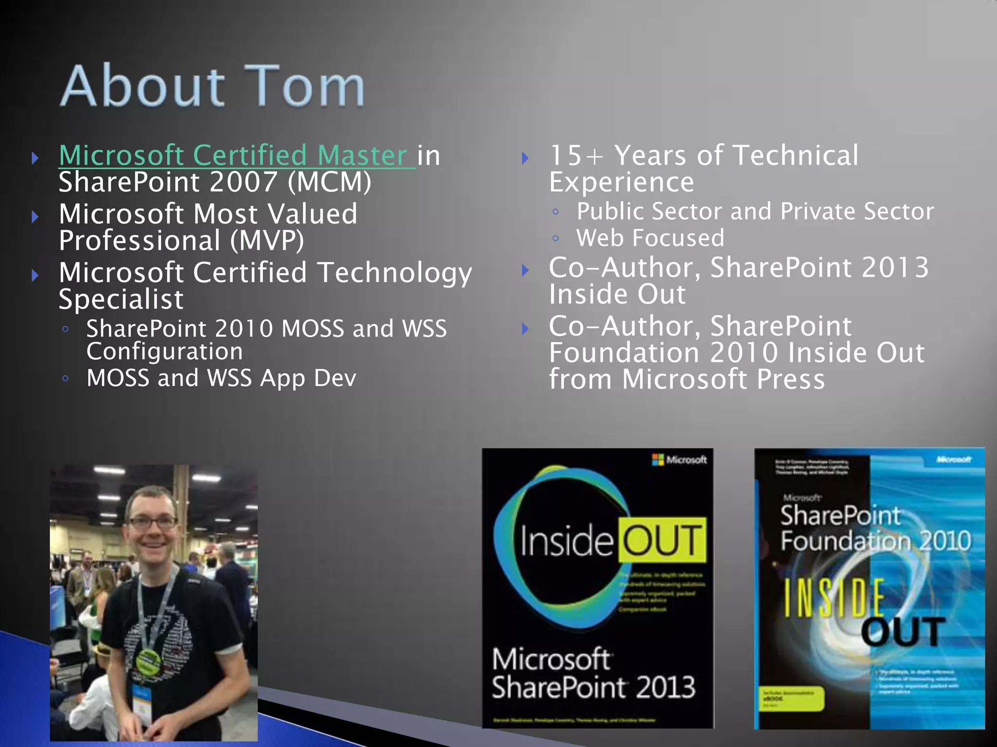  Microsoft Certified Master in
SharePoint 2007 (MCM)
 Microsoft Most Valued
Professional (MVP)
 Microsoft Certified Technology
Specialist
◦ SharePoint 2010 MOSS and WSS
Configuration
◦ MOSS and WSS App Dev
 15+ Years of Technical
Experience
◦ Public Sector and Private Sector
◦ Web Focused
 Co-Author, SharePoint 2013
Inside Out
 Co-Author, SharePoint
Foundation 2010 Inside Out
from Microsoft Press
 