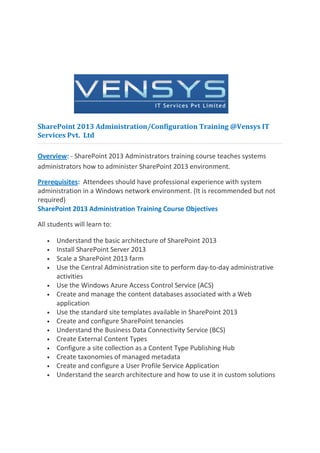 SharePoint 2013 Administration/Configuration Training @Vensys IT
Services Pvt. Ltd

Overview: - SharePoint 2013 Administrators training course teaches systems
administrators how to administer SharePoint 2013 environment.

Prerequisites: Attendees should have professional experience with system
administration in a Windows network environment. (It is recommended but not
required)
SharePoint 2013 Administration Training Course Objectives

All students will learn to:

   •   Understand the basic architecture of SharePoint 2013
   •   Install SharePoint Server 2013
   •   Scale a SharePoint 2013 farm
   •   Use the Central Administration site to perform day-to-day administrative
       activities
   •   Use the Windows Azure Access Control Service (ACS)
   •   Create and manage the content databases associated with a Web
       application
   •   Use the standard site templates available in SharePoint 2013
   •   Create and configure SharePoint tenancies
   •   Understand the Business Data Connectivity Service (BCS)
   •   Create External Content Types
   •   Configure a site collection as a Content Type Publishing Hub
   •   Create taxonomies of managed metadata
   •   Create and configure a User Profile Service Application
   •   Understand the search architecture and how to use it in custom solutions
 