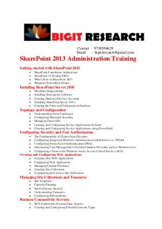Contact : 9738994629
Email : bigitresearch@gmail.com

SharePoint 2013 Administration Training
Getting started with SharePoint 2013
SharePoint Foundation Architecture
SharePoint 15 Product SKUs
What's New in SharePoint 2013
Windows PowerShell Primer

Installing SharePoint Server 2010
Hardware Requirements
Installing Prerequisite Software
Creating Dedicated Service Accounts
Installing SharePoint Server 2013
Creating the Farm and Configuration Database

Topology and Configuration
Understanding Farm Topologies
Configuring Managed Accounts
Managing Timer Jobs
Creating and Configuring Service Applications by hand
Creating and Configuring Service Applications using PowerShell

Configuring Security and User Authorization
The Fundamentals of Claims-based Security
Configuring Integrated Windows Authentication with Kerberos vs. NTLM
Configuring Forms-based Authentication (FBA)
Outsourcing User Management to External Identity Providers such as Windows Live
Configuring a Trust to the Windows Azure Access Control Service (ACS)

Creating and Configuring Web Applications
Creating New Web Applications
Configuring Web Application
Managing Content Databases
Creating Site Collections
Configuring Self-service Site Collections

Managing Site Collections and Tenancies
Site Templates
Capacity Planning
Site Collection Security
Understanding Tenancies
Configuring Subscriptions

Business Connectivity Services
BCS Architecture External Data Sources
Creating and Configuring External Contents Types

 