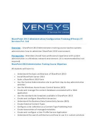 SharePoint 2013 Administration/Configuration Training @Vensys IT
Services Pvt. Ltd

Overview: - SharePoint 2013 Administrators training course teaches systems
administrators how to administer SharePoint 2013 environment.

Prerequisites: Attendees should have professional experience with system
administration in a Windows network environment. (It is recommended but not
required)
SharePoint 2013 Administration Training Course Objectives

All students will learn to:

   •   Understand the basic architecture of SharePoint 2013
   •   Install SharePoint Server 2013
   •   Scale a SharePoint 2013 farm
   •   Use the Central Administration site to perform day-to-day administrative
       activities
   •   Use the Windows Azure Access Control Service (ACS)
   •   Create and manage the content databases associated with a Web
       application
   •   Use the standard site templates available in SharePoint 2013
   •   Create and configure SharePoint tenancies
   •   Understand the Business Data Connectivity Service (BCS)
   •   Create External Content Types
   •   Configure a site collection as a Content Type Publishing Hub
   •   Create taxonomies of managed metadata
   •   Create and configure a User Profile Service Application
   •   Understand the search architecture and how to use it in custom solutions
 