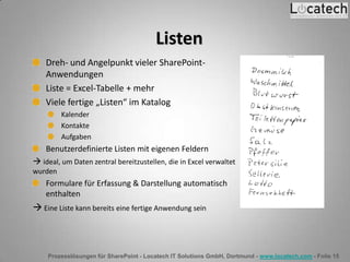Prozesslösungen für SharePoint - Locatech IT Solutions GmbH, Dortmund - www.locatech.com - Folie 15
Listen
Dreh- und Angelpunkt vieler SharePoint-
Anwendungen
Liste = Excel-Tabelle + mehr
Viele fertige „Listen“ im Katalog
Kalender
Kontakte
Aufgaben
Benutzerdefinierte Listen mit eigenen Feldern
 ideal, um Daten zentral bereitzustellen, die in Excel verwaltet
wurden
Formulare für Erfassung & Darstellung automatisch
enthalten
 Eine Liste kann bereits eine fertige Anwendung sein
 