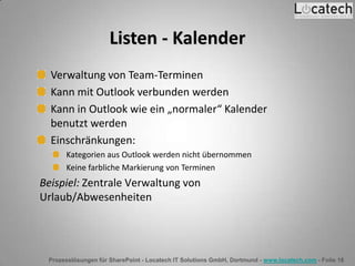Prozesslösungen für SharePoint - Locatech IT Solutions GmbH, Dortmund - www.locatech.com - Folie 18
Listen - Kalender
Verwaltung von Team-Terminen
Kann mit Outlook verbunden werden
Kann in Outlook wie ein „normaler“ Kalender
benutzt werden
Einschränkungen:
Kategorien aus Outlook werden nicht übernommen
Keine farbliche Markierung von Terminen
Beispiel: Zentrale Verwaltung von
Urlaub/Abwesenheiten
 