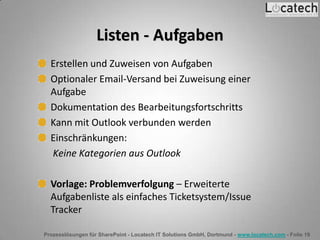 Prozesslösungen für SharePoint - Locatech IT Solutions GmbH, Dortmund - www.locatech.com - Folie 19
Listen - Aufgaben
Erstellen und Zuweisen von Aufgaben
Optionaler Email-Versand bei Zuweisung einer
Aufgabe
Dokumentation des Bearbeitungsfortschritts
Kann mit Outlook verbunden werden
Einschränkungen:
Keine Kategorien aus Outlook
Vorlage: Problemverfolgung – Erweiterte
Aufgabenliste als einfaches Ticketsystem/Issue
Tracker
 