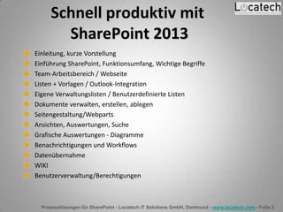Prozesslösungen für SharePoint - Locatech IT Solutions GmbH, Dortmund - www.locatech.com - Folie 2
Schnell produktiv mit
SharePoint 2013
Einleitung, kurze Vorstellung
Einführung SharePoint, Funktionsumfang, Wichtige Begriffe
Team-Arbeitsbereich / Webseite
Listen + Vorlagen / Outlook-Integration
Eigene Verwaltungslisten / Benutzerdefinierte Listen
Dokumente verwalten, erstellen, ablegen
Seitengestaltung/Webparts
Ansichten, Auswertungen, Suche
Grafische Auswertungen - Diagramme
Benachrichtigungen und Workflows
Datenübernahme
WIKI
Benutzerverwaltung/Berechtigungen
 