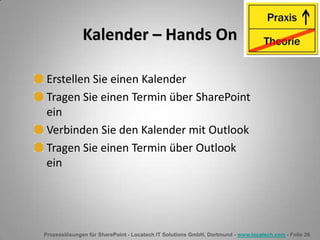 Prozesslösungen für SharePoint - Locatech IT Solutions GmbH, Dortmund - www.locatech.com - Folie 26
Kalender – Hands On
Erstellen Sie einen Kalender
Tragen Sie einen Termin über SharePoint
ein
Verbinden Sie den Kalender mit Outlook
Tragen Sie einen Termin über Outlook
ein
 