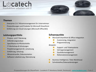 Prozesslösungen für SharePoint - Locatech IT Solutions GmbH, Dortmund - www.locatech.com - Folie 3
Leistungsportfolio
Prozess- und IT-Beratung
Anforderungsanalyse
Spezifikation & Pflichtenhefte
IT-Workshops & Schulungen
Projektmanagement & -umsetzung
Einführung, Schulung
Wissenstransfer, Dokumentation
Software-Lokalisierung, Übersetzung
Schwerpunkte
Microsoft SharePoint & Office-Integration
Customizing, Integration
Programmierung
Beispiele:
Support- und Ticketsysteme
Vertragsmanagement
Qualitätsmanagement
Reklamationsmanagement
Business Intelligence / Data Warehouse
Schnittstellen/Datenanbindungen
Themen
Enterprise 2.0 / Wissensmanagement für Unternehmen
Prozesslösungen und Produkte für Microsoft SharePoint
Einführung von Cloud-Lösungen (Microsoft Office365)
 