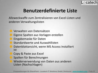 Prozesslösungen für SharePoint - Locatech IT Solutions GmbH, Dortmund - www.locatech.com - Folie 31
Benutzerdefinierte Liste
Verwalten von Datensätzen
Eigene Spalten aus Vorlagen erstellen
Eingabemaske für Daten
Standardwerte und Auswahllisten
Datenblattansicht, wenn MS Access installiert
ist
Copy & Paste aus Excel
Spalten für Berechnungen
Wiederverwendung von Daten aus anderen
Listen (Nachschlagen)
Allzweckwaffe zum Zentralisieren von Excel-Listen und
anderen Verwaltungslisten
 