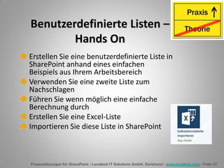 Prozesslösungen für SharePoint - Locatech IT Solutions GmbH, Dortmund - www.locatech.com - Folie 37
Benutzerdefinierte Listen –
Hands On
Erstellen Sie eine benutzerdefinierte Liste in
SharePoint anhand eines einfachen
Beispiels aus Ihrem Arbeitsbereich
Verwenden Sie eine zweite Liste zum
Nachschlagen
Führen Sie wenn möglich eine einfache
Berechnung durch
Erstellen Sie eine Excel-Liste
Importieren Sie diese Liste in SharePoint
 