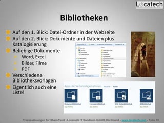 Prozesslösungen für SharePoint - Locatech IT Solutions GmbH, Dortmund - www.locatech.com - Folie 39
Bibliotheken
Auf den 1. Blick: Datei-Ordner in der Webseite
Auf den 2. Blick: Dokumente und Dateien plus
Katalogisierung
Beliebige Dokumente
 Word, Excel
 Bilder, Filme
 PDF
Verschiedene
Bibliotheksvorlagen
Eigentlich auch eine
Liste!
 