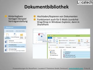 Prozesslösungen für SharePoint - Locatech IT Solutions GmbH, Dortmund - www.locatech.com - Folie 42
Hinterlegbare
Vorlagen Beispiel
Vertragserstellung
Hochladen/Kopieren von Dokumenten
Funktioniert auch für E-Mails (zunächst
Drag/Drop in Windows Explorer, dann in
SharePoint
Dokumentbibliothek
 