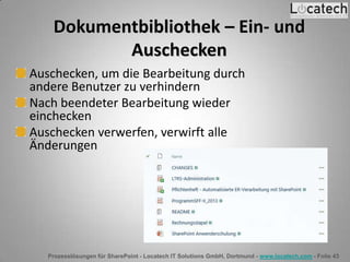 Prozesslösungen für SharePoint - Locatech IT Solutions GmbH, Dortmund - www.locatech.com - Folie 43
Dokumentbibliothek – Ein- und
Auschecken
Auschecken, um die Bearbeitung durch
andere Benutzer zu verhindern
Nach beendeter Bearbeitung wieder
einchecken
Auschecken verwerfen, verwirft alle
Änderungen
 