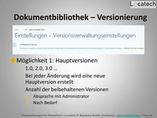 Prozesslösungen für SharePoint - Locatech IT Solutions GmbH, Dortmund - www.locatech.com - Folie 44
Dokumentbibliothek – Versionierung
Möglichkeit 1: Hauptversionen
1.0, 2.0, 3.0 …
Bei jeder Änderung wird eine neue
Hauptversion erstellt
Anzahl der beibehaltenen Versionen
 Absprache mit Administrator
 Nach Bedarf
 
