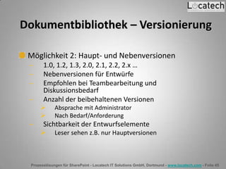 Prozesslösungen für SharePoint - Locatech IT Solutions GmbH, Dortmund - www.locatech.com - Folie 45
Dokumentbibliothek – Versionierung
Möglichkeit 2: Haupt- und Nebenversionen
1.0, 1.2, 1.3, 2.0, 2.1, 2.2, 2.x …
Nebenversionen für Entwürfe
Empfohlen bei Teambearbeitung und
Diskussionsbedarf
Anzahl der beibehaltenen Versionen
 Absprache mit Administrator
 Nach Bedarf/Anforderung
Sichtbarkeit der Entwurfselemente
 Leser sehen z.B. nur Hauptversionen
 